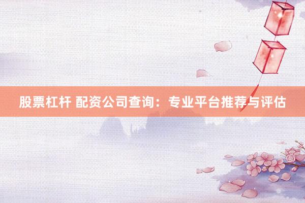 股票杠杆 配资公司查询:专业平台推荐与评估