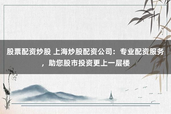 股票配资炒股 上海炒股配资公司:专业配资服务,助您股市投资更上一层楼