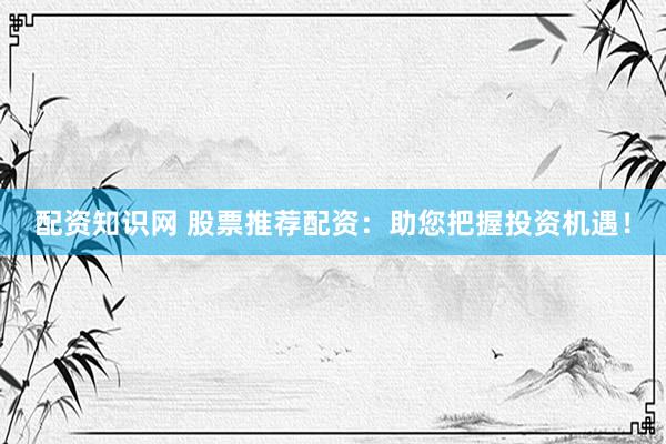 配资知识网 股票推荐配资:助您把握投资机遇!