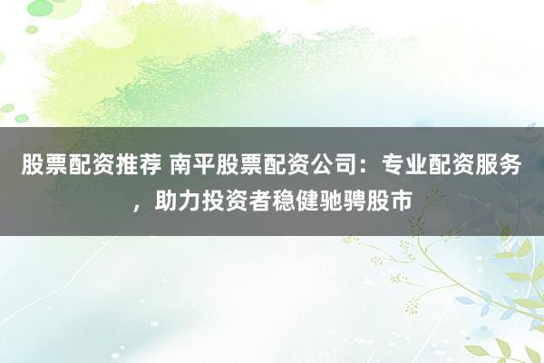 股票配资推荐 南平股票配资公司:专业配资服务,助力投资者稳健驰骋股市