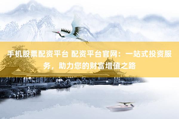 手机股票配资平台 配资平台官网：一站式投资服务，助力您的财富增值之路