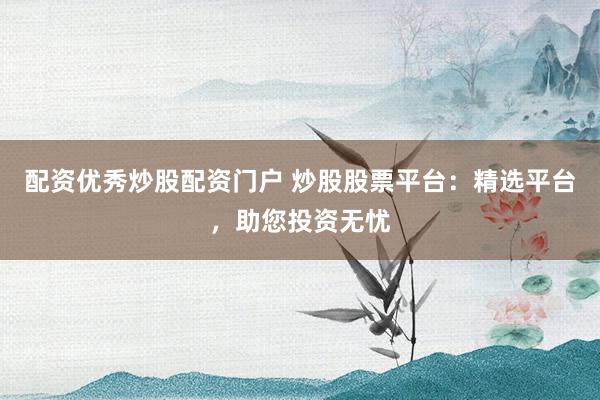 配资优秀炒股配资门户 炒股股票平台：精选平台，助您投资无忧