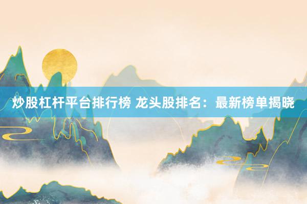 炒股杠杆平台排行榜 龙头股排名：最新榜单揭晓