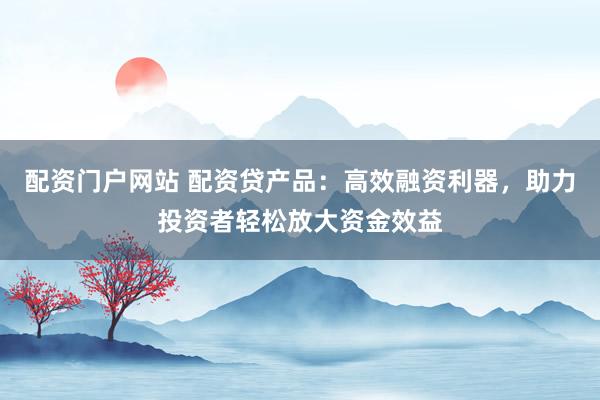 配资门户网站 配资贷产品：高效融资利器，助力投资者轻松放大资金效益
