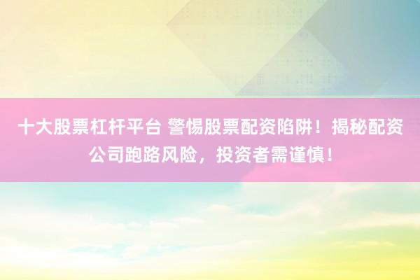 十大股票杠杆平台 警惕股票配资陷阱！揭秘配资公司跑路风险，投资者需谨慎！