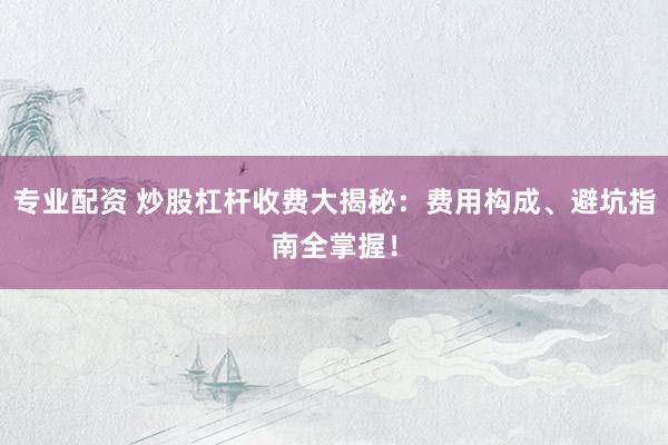 专业配资 炒股杠杆收费大揭秘：费用构成、避坑指南全掌握！