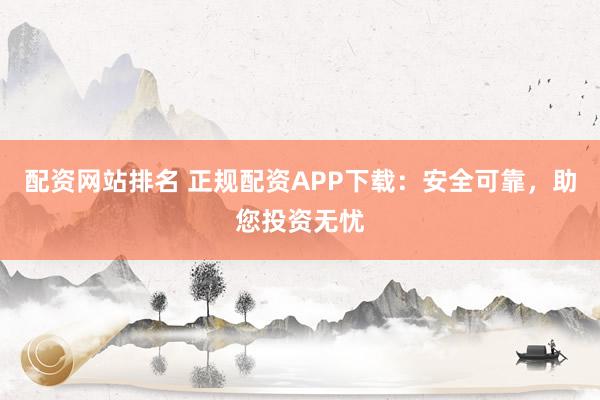 配资网站排名 正规配资APP下载：安全可靠，助您投资无忧