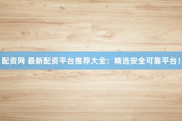 配资网 最新配资平台推荐大全:精选安全可靠平台!