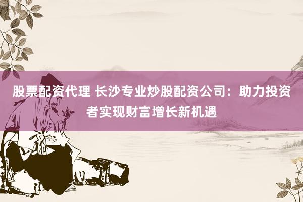 股票配资代理 长沙专业炒股配资公司：助力投资者实现财富增长新机遇