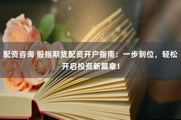 配资咨询 股指期货配资开户指南：一步到位，轻松开启投资新篇章！