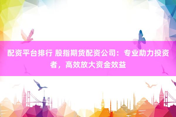配资平台排行 股指期货配资公司：专业助力投资者，高效放大资金效益
