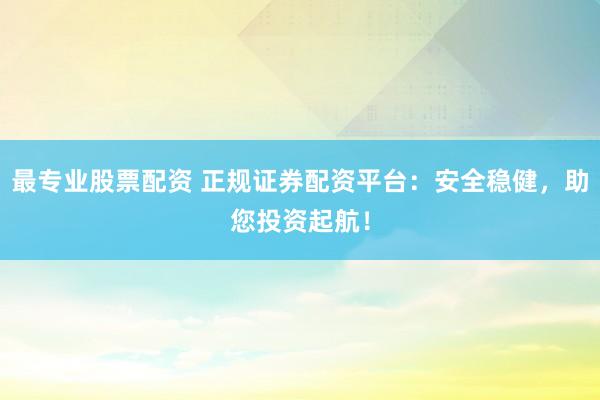 最专业股票配资 正规证券配资平台：安全稳健，助您投资起航！