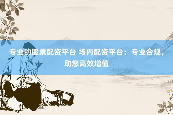 专业的股票配资平台 场内配资平台：专业合规，助您高效增值