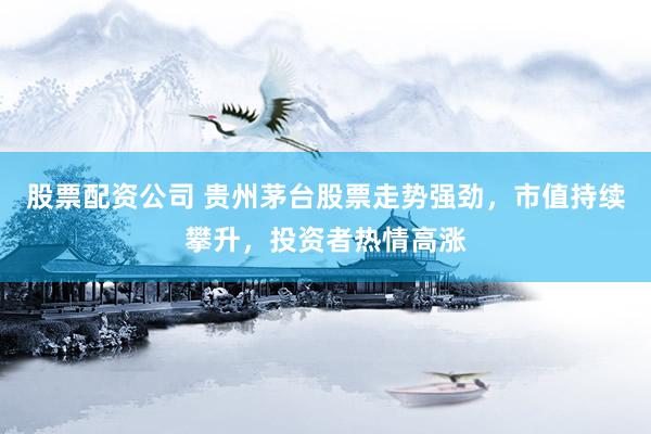 股票配资公司 贵州茅台股票走势强劲,市值持续攀升,投资者热情高涨
