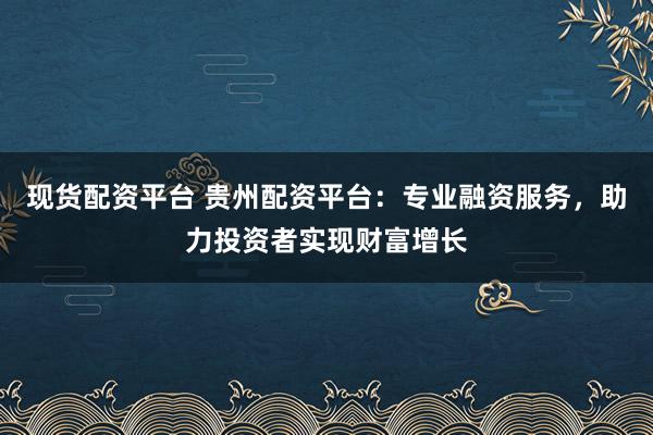 现货配资平台 贵州配资平台：专业融资服务，助力投资者实现财富增长