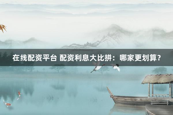 在线配资平台 配资利息大比拼:哪家更划算?