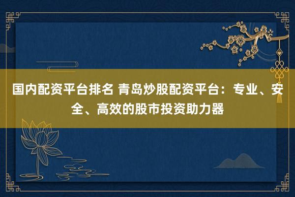 国内配资平台排名 青岛炒股配资平台：专业、安全、高效的股市投资助力器