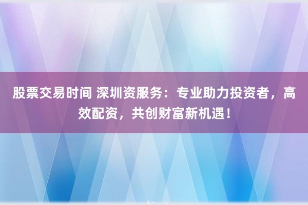 股票交易时间 深圳资服务：专业助力投资者，高效配资，共创财富新机遇！