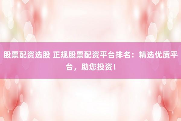 股票配资选股 正规股票配资平台排名：精选优质平台，助您投资！