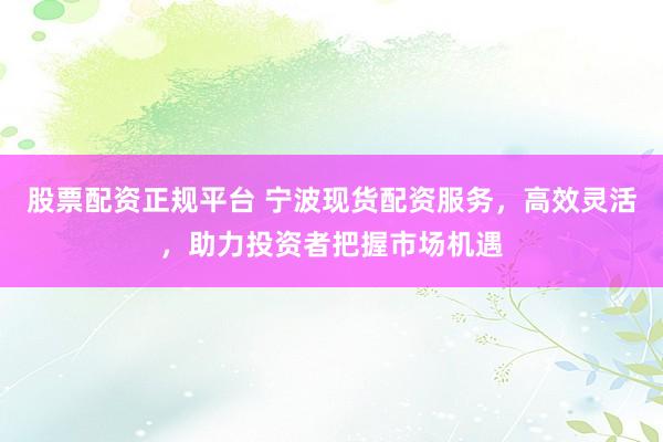 股票配资正规平台 宁波现货配资服务，高效灵活，助力投资者把握市场机遇