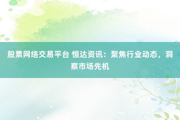 股票网络交易平台 恒达资讯：聚焦行业动态，洞察市场先机