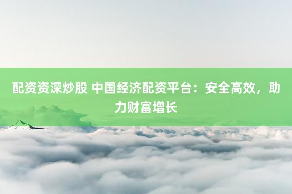 配资资深炒股 中国经济配资平台：安全高效，助力财富增长