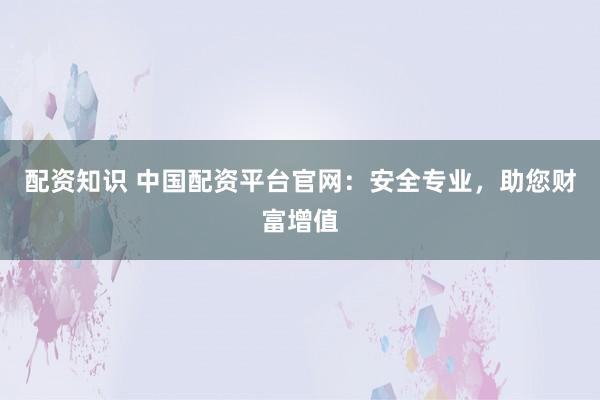 配资知识 中国配资平台官网：安全专业，助您财富增值