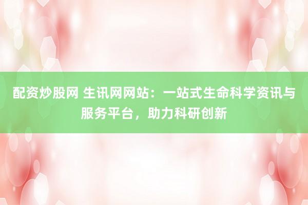 配资炒股网 生讯网网站：一站式生命科学资讯与服务平台，助力科研创新