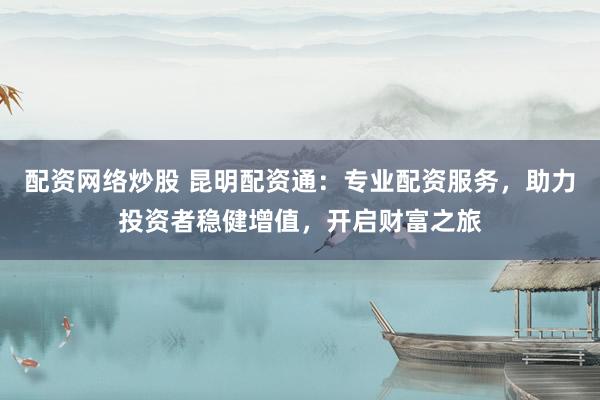 配资网络炒股 昆明配资通：专业配资服务，助力投资者稳健增值，开启财富之旅