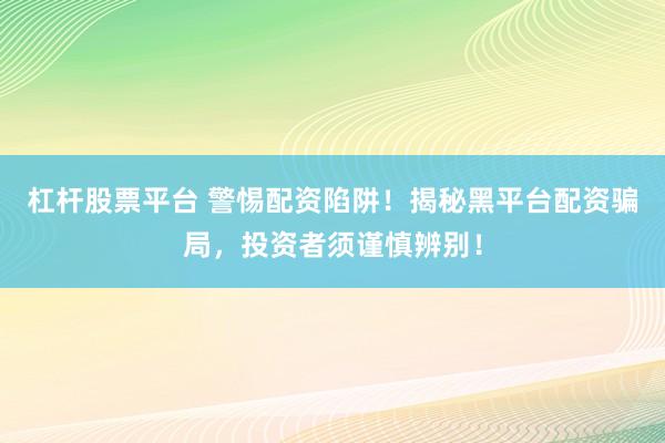 杠杆股票平台 警惕配资陷阱！揭秘黑平台配资骗局，投资者须谨慎辨别！