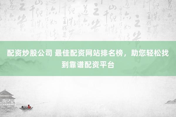 配资炒股公司 最佳配资网站排名榜，助您轻松找到靠谱配资平台
