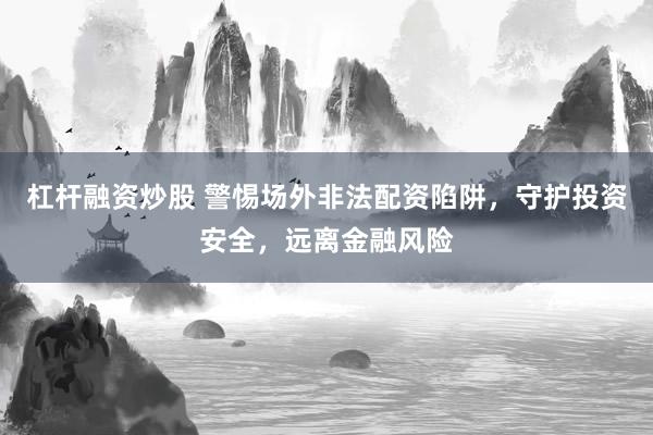 杠杆融资炒股 警惕场外非法配资陷阱，守护投资安全，远离金融风险