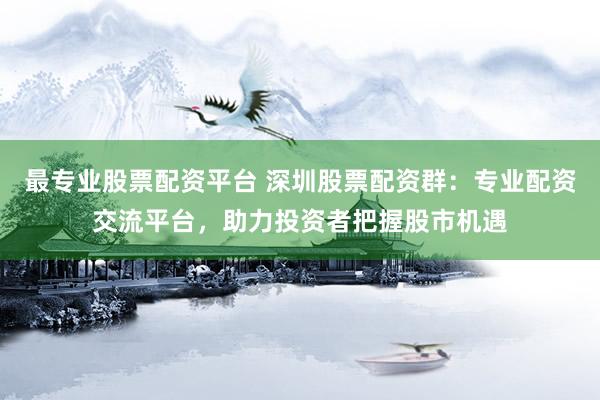 最专业股票配资平台 深圳股票配资群：专业配资交流平台，助力投资者把握股市机遇