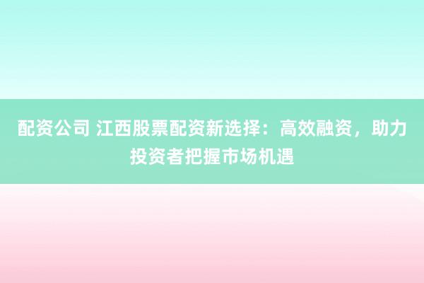 配资公司 江西股票配资新选择：高效融资，助力投资者把握市场机遇