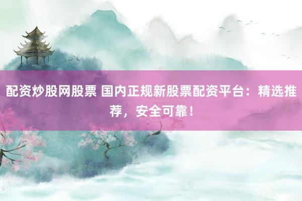 配资炒股网股票 国内正规新股票配资平台：精选推荐，安全可靠！