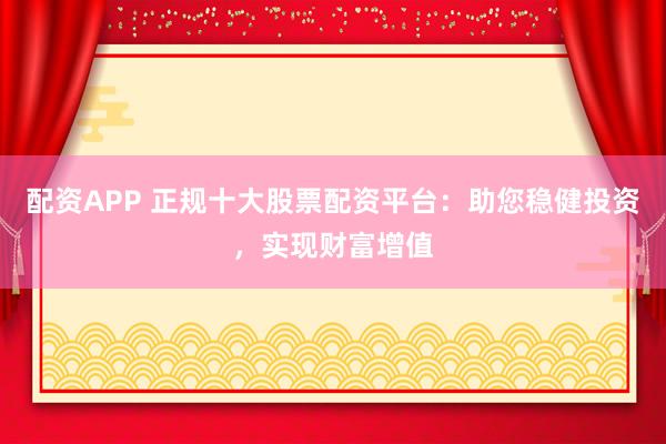 配资APP 正规十大股票配资平台：助您稳健投资，实现财富增值