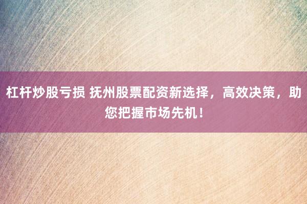 杠杆炒股亏损 抚州股票配资新选择，高效决策，助您把握市场先机！