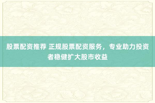 股票配资推荐 正规股票配资服务，专业助力投资者稳健扩大股市收益