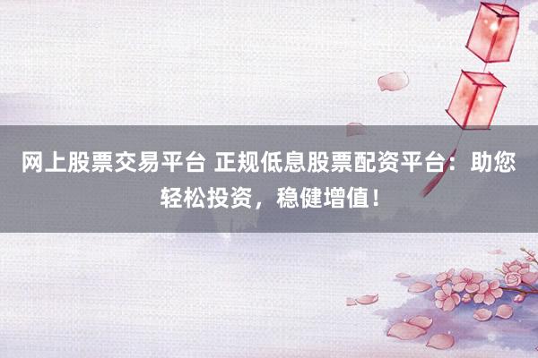 网上股票交易平台 正规低息股票配资平台：助您轻松投资，稳健增值！