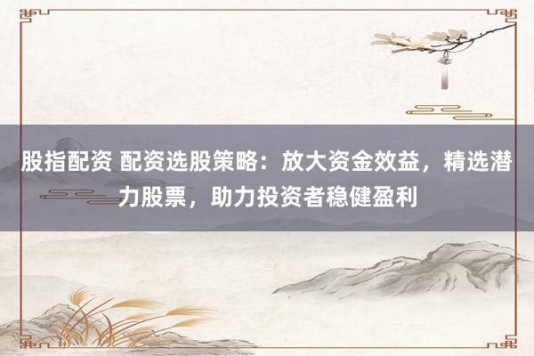 股指配资 配资选股策略：放大资金效益，精选潜力股票，助力投资者稳健盈利