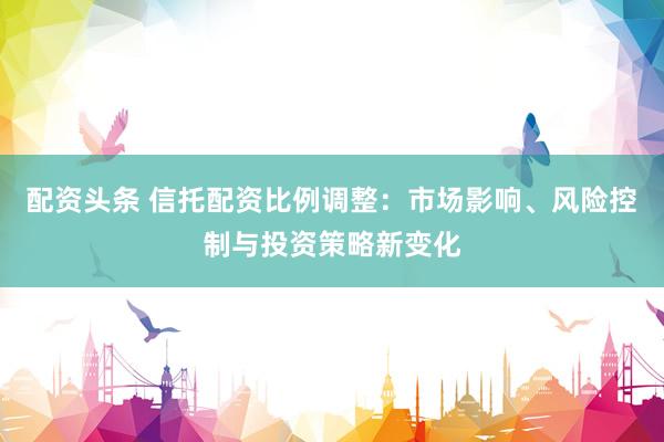 配资头条 信托配资比例调整：市场影响、风险控制与投资策略新变化