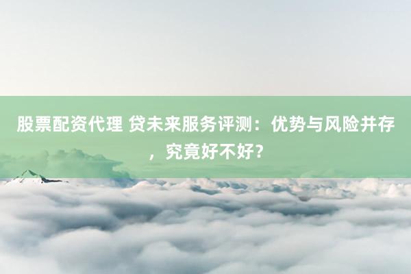 股票配资代理 贷未来服务评测：优势与风险并存，究竟好不好？