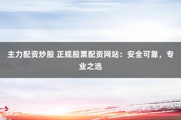 主力配资炒股 正规股票配资网站：安全可靠，专业之选