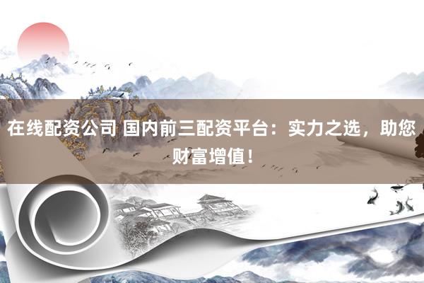在线配资公司 国内前三配资平台：实力之选，助您财富增值！