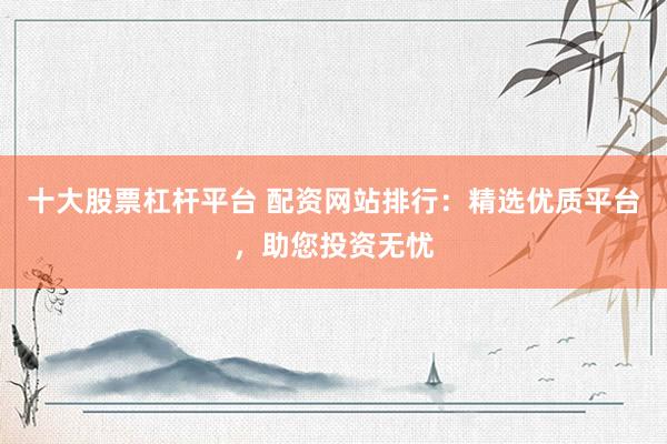 十大股票杠杆平台 配资网站排行：精选优质平台，助您投资无忧