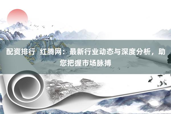 配资排行  红腾网：最新行业动态与深度分析，助您把握市场脉搏
