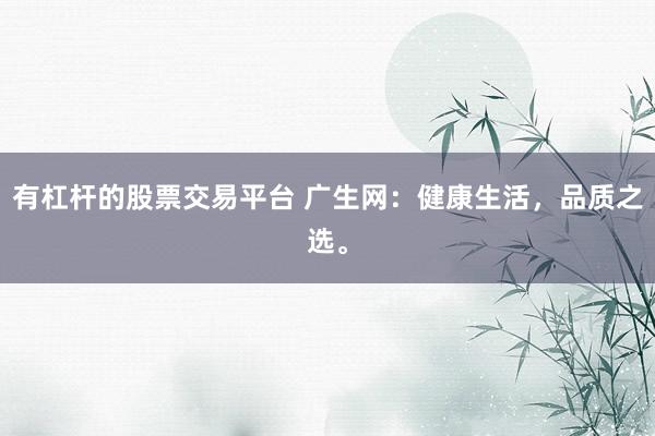 有杠杆的股票交易平台 广生网：健康生活，品质之选。