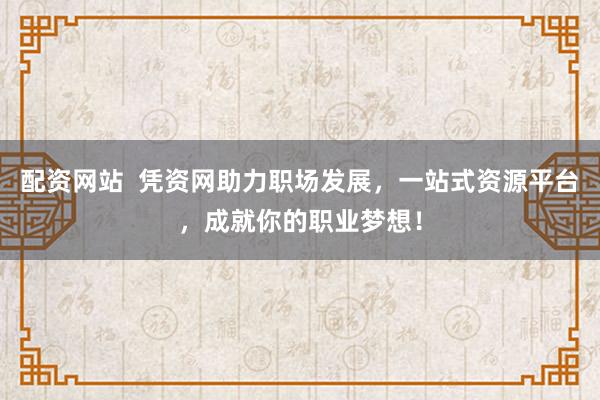 配资网站  凭资网助力职场发展，一站式资源平台，成就你的职业梦想！