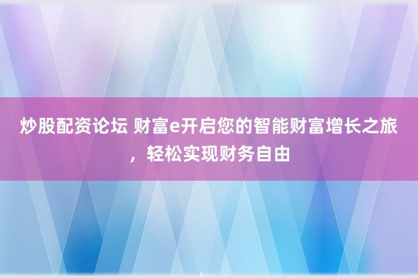 炒股配资论坛 财富e开启您的智能财富增长之旅，轻松实现财务自由